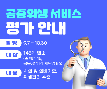 공중위생 서비스 평가 안내
○ 일정 : 9.7 ~ 10.30
○ 대상 : 145개 업소 (숙박업 45, 목욕장업 14, 세탁업 86)
○ 내용 : 시설 및 설비기준, 위생관리 수준
