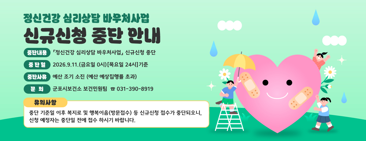 정신건강 심리상담 바우처사업 신규신청 중단 안내
중단내용: 「정신건강 심리상담 바우처사업」 신규신청 중단
중 단 일: 2026.9.11.(금요일 0시)[목요일 24시]기준
중단사유: 예산 조기 소진 (예산 예상집행률 초과)
문의 : 군포시보건소 보건민원팀  ☎ 031-390-8919
유의사항 : 중단 기준일 이후 복지로 및 행복이음(방문접수) 등 신규신청 접수가 중단되오니, 신청 예정자는 중단일 전에 접수 하시기 바랍니다.