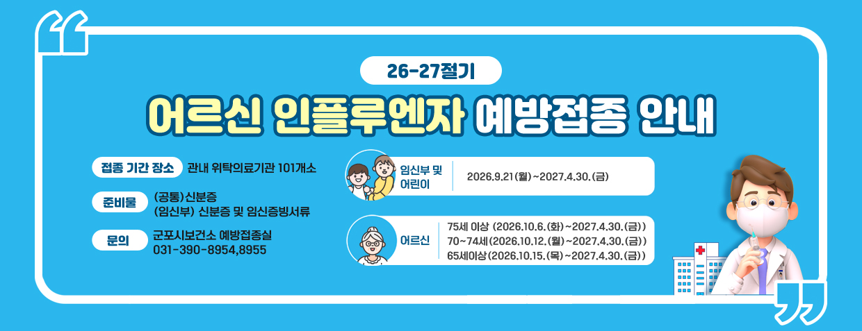 26-27절기 어르신 인플루엔자 예방접종 안내
접종 기간 장소 : 관내 위탁의료기관 101개소
임신부 및 어린이 - 2026.9.21(월)~2027.4.30.(금)
어르신
75세 이상 - 2026.10.6.(화)~2027.4.30.(금)
70~74세 - 2026.10.12.(월)~2027.4.30.(금)
65세이상 - 2026.10.15.(목)~2027.4.30.(금)
준비물
(공통)신분증
(임신부) 신분증 및 임신증빙서류
문의  : 군포시보건소 예방접종실 031-390-8954,8955
