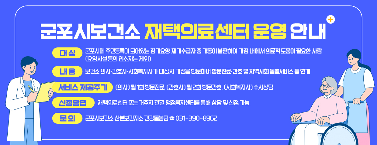 군포시보건소 재택의료센터 운영 안내 
대상: 군포시에 주민등록이 되어있는 장기요양 재가수급자 중 거동이 불편하여 가정 내에서 의료적 도움이 필요한 사람 (요양시설 등의 입소자는 제외)
내용: 보건소 의사·간호사·사회복지사가 대상자 가정을 방문하여 방문진료·간호 및 지역사회 돌봄서비스 등 연계
서비스 제공주기: (의사) 월 1회 방문진료, (간호사) 월 2회 방문간호, (사회복지사) 수시상담
신청방법: 재택의료센터 또는 거주지 관할 행정복지센터를 통해 상담 및 신청 가능
문의: 군포시보건소 산본보건지소 건강돌봄팀 ☎ 031-390-8962