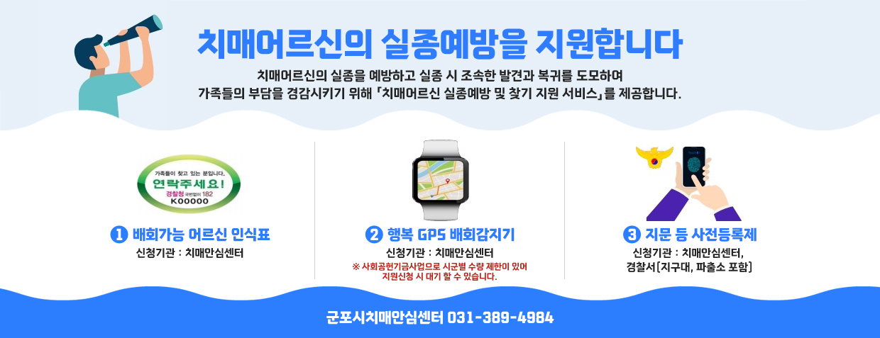 치매어르신의 실종예방을 지원합니다
치매어르신의 실종을 예방하고 실종 시 조속한 발견과 복귀를 도모하여 가족들의 부담을 경감시키기 위해 「치매어르신 실종예방 및 찾기 지원 서비스」를 제공합니다.
1. 배회가능 어르신 인식표
신청기관 : 치매안심센터
2. 행복 GPS 배회감지기
신청기관 : 치매안심센터
※ 사회공헌기금사업으로 시군별 수량 제한이 있어 지원신청 시 대기 할 수 있습니다.
2 지문 등 사전등록제
신청기관 : 치매안심센터, 경찰서(지구대, 파출소 포함)
군포시치매안심센터 031-389-4984