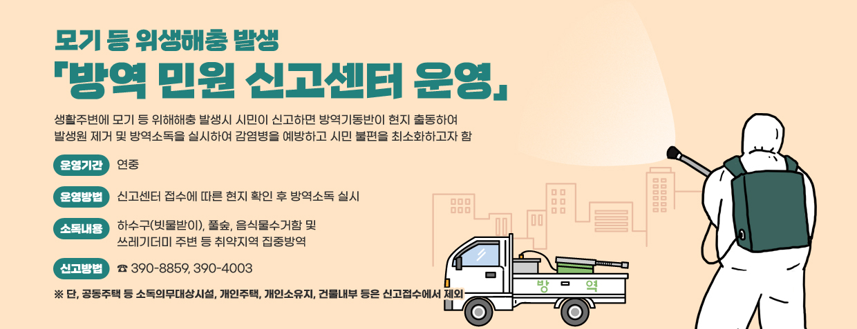 모기 등 위생해충 발생 방역 민원 신고센터 운영
생활주변에 모기 등 위해해충 발생시 시민이 신고하면 방역기동반이 현지 출동하여 발생원 제거 및 방역소독을 실시하여 감염병을 예방하고 시민 불편을 최소화하고자 함
운영기간 : 연중
운영방법 : 신고센터 접수에 따른 현지 확인 후 방역소독 실시
소독내용 : 하수구(빗물받이), 풀숲, 음식물수거함 및 쓰레기더미 주변 등 취약지역 집중방역
신고방법 : ☎ 390-8859, 390-4003
※ 단, 공동주택 등 소독의무대상시설, 개인주택, 개인소유지, 건물내부 등은 신고접수에서 제외